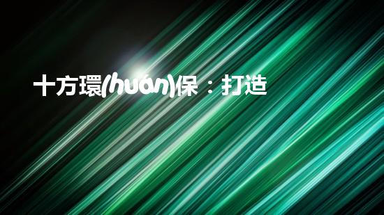 十方環(huán)保：打造環(huán)保產(chǎn)業(yè)鏈，促進(jìn)可持續(xù)發(fā)展